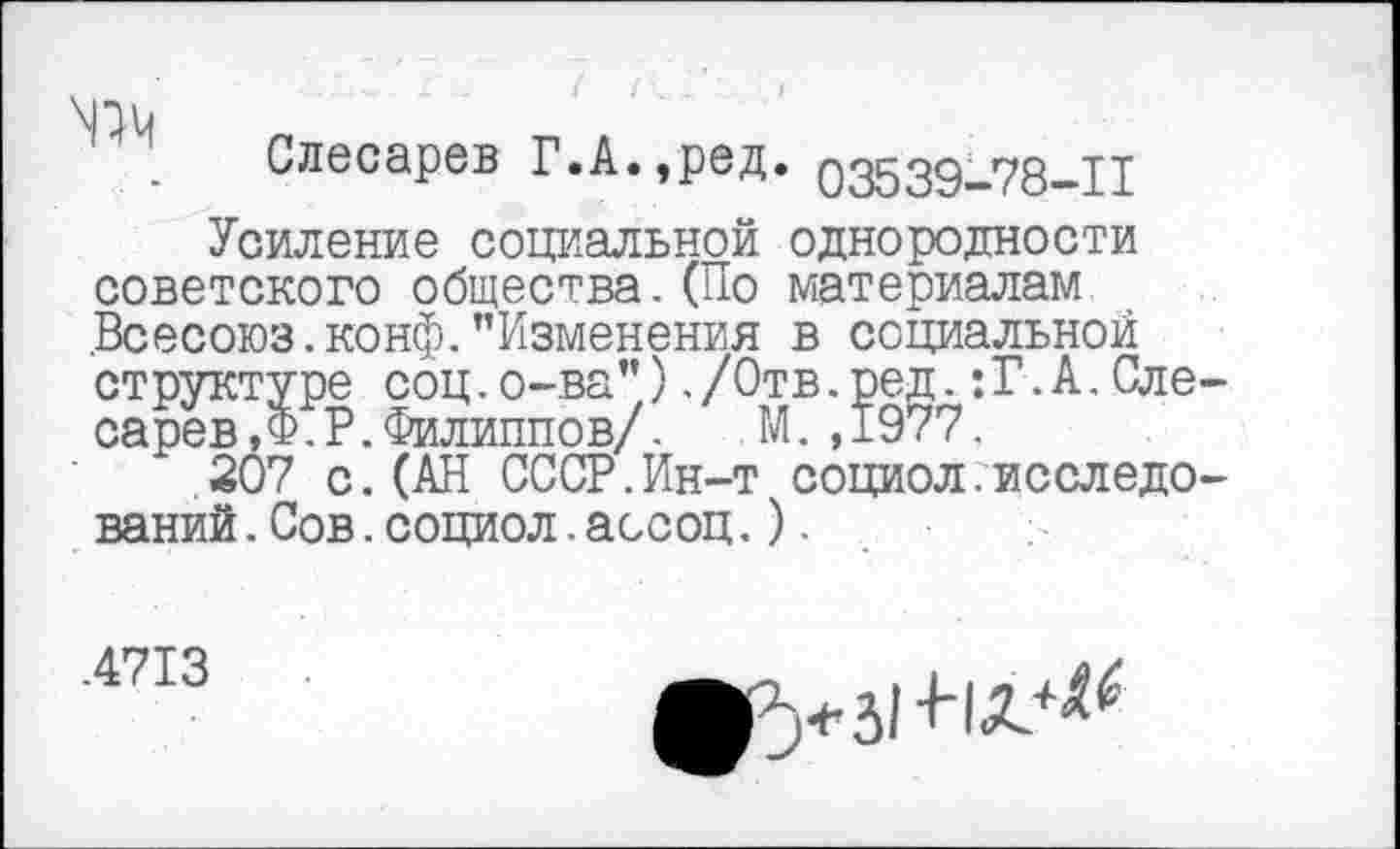 ﻿Слесарев Г.А.,ред. 03539-78-11
Усиление социальной однородности советского общества.(По материалам .Всесоюз. конф. "Изменения в социальной структуре соц.о-ва")./Отв.ред.:Г.А.Сле сарев, Ф. Р.Филиппов/.	М.,1977.
207 с.(АН СССР.Ин-т социол.исследо ваний.Сов.социол.ассоц.).
.4713
^>3! +1Л.-&